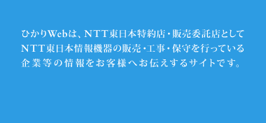 ひかりWebは、NTT東日本特約店・販売委託店としてNTT東日本情報機器の販売・工事・保守を行っている企業等の情報をお客様へお伝えするサイトです。